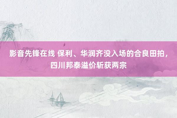 影音先锋在线 保利、华润齐没入场的合良田拍，四川邦泰溢价斩获两宗