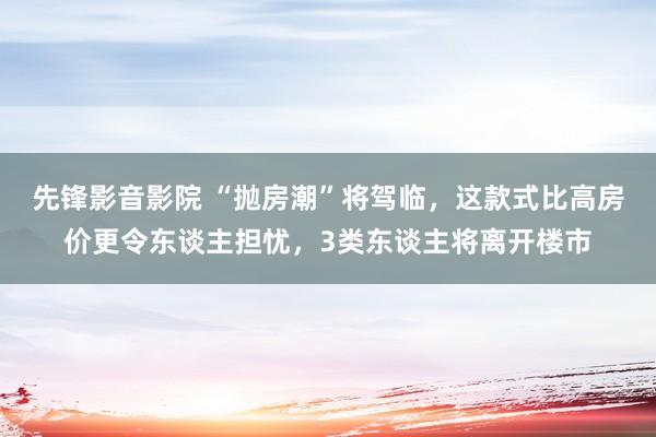 先锋影音影院 “抛房潮”将驾临，这款式比高房价更令东谈主担忧，3类东谈主将离开楼市