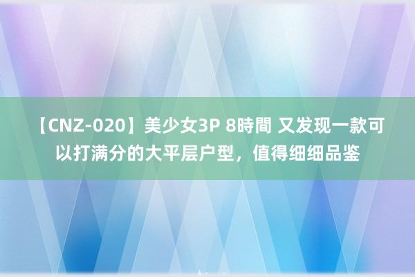 【CNZ-020】美少女3P 8時間 又发现一款可以打满分的大平层户型，值得细细品鉴