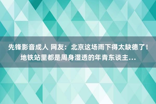 先锋影音成人 网友：北京这场雨下得太缺德了！地铁站里都是周身湿透的年青东谈主…