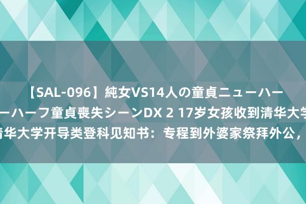 【SAL-096】純女VS14人の童貞ニューハーフ 二度と見れないニューハーフ童貞喪失シーンDX 2 17岁女孩收到清华大学开导类登科见知书：专程到外婆家祭拜外公，再请木工爷爷拆封