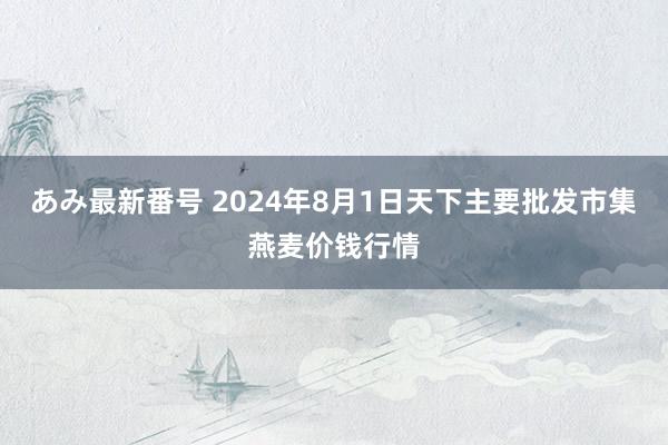 あみ最新番号 2024年8月1日天下主要批发市集燕麦价钱行情