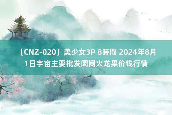 【CNZ-020】美少女3P 8時間 2024年8月1日宇宙主要批发阛阓火龙果价钱行情