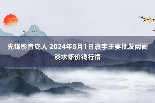 先锋影音成人 2024年8月1日寰宇主要批发阛阓淡水虾价钱行情