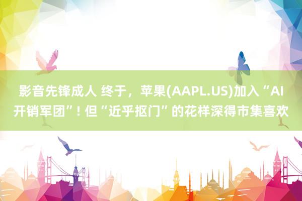 影音先锋成人 终于，苹果(AAPL.US)加入“AI开销军团”! 但“近乎抠门”的花样深得市集喜欢