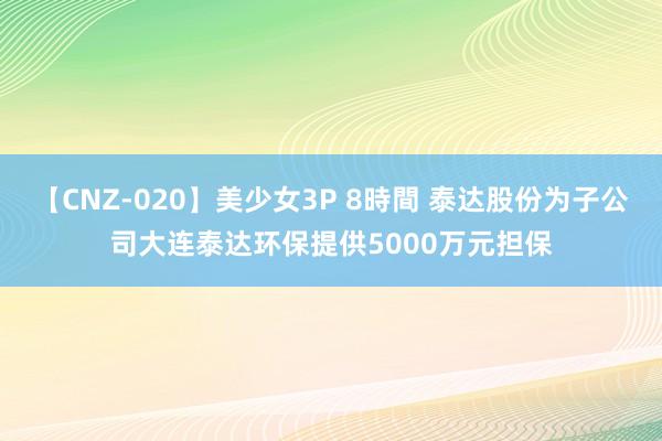 【CNZ-020】美少女3P 8時間 泰达股份为子公司大连泰达环保提供5000万元担保