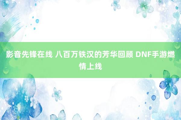 影音先锋在线 八百万铁汉的芳华回顾 DNF手游燃情上线