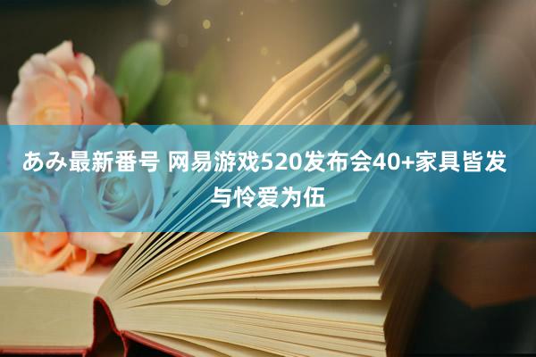 あみ最新番号 网易游戏520发布会40+家具皆发 与怜爱为伍