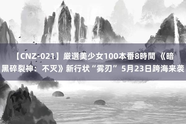 【CNZ-021】厳選美少女100本番8時間 《暗黑碎裂神：不灭》新行状“雾刃” 5月23日跨海来袭