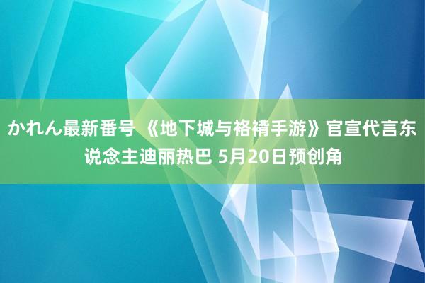 かれん最新番号 《地下城与袼褙手游》官宣代言东说念主迪丽热巴 5月20日预创角