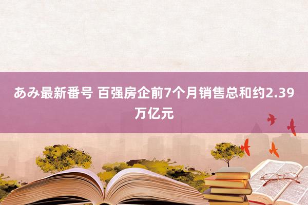 あみ最新番号 百强房企前7个月销售总和约2.39万亿元