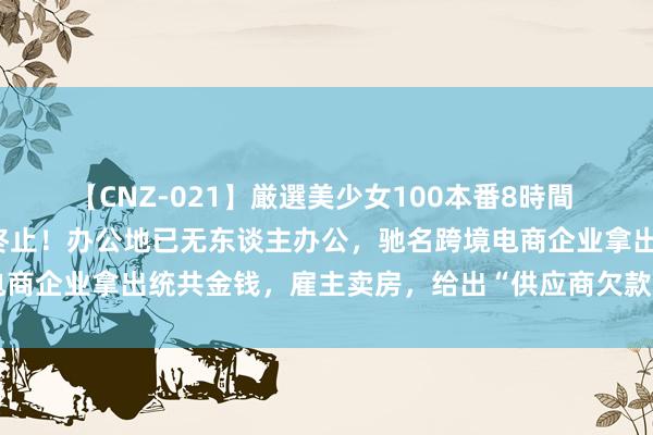 【CNZ-021】厳選美少女100本番8時間 俄顷“爆雷”，职工当场终止！办公地已无东谈主办公，驰名跨境电商企业拿出统共金钱，雇主卖房，给出“供应商欠款三折兑付”决议