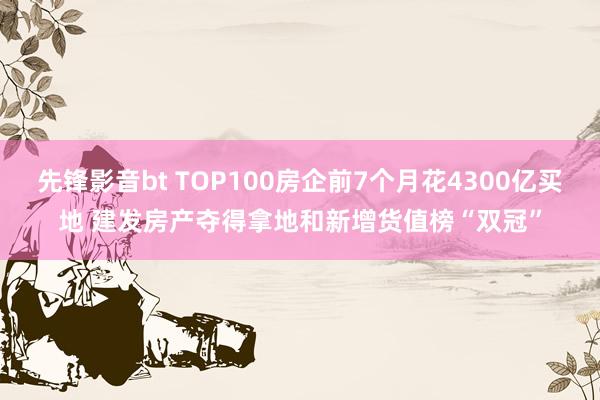 先锋影音bt TOP100房企前7个月花4300亿买地 建发房产夺得拿地和新增货值榜“双冠”