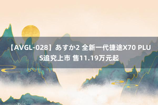 【AVGL-028】あすか2 全新一代捷途X70 PLUS追究上市 售11.19万元起