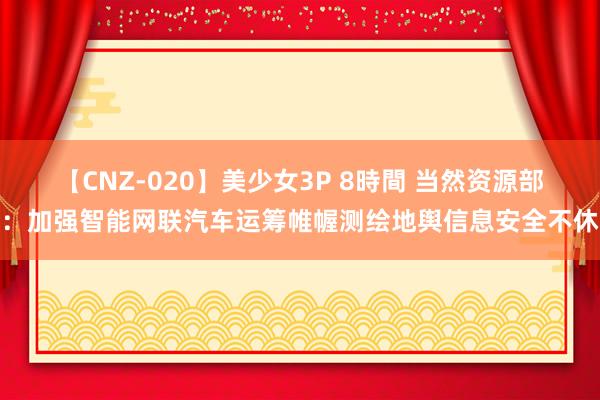 【CNZ-020】美少女3P 8時間 当然资源部：加强智能网联汽车运筹帷幄测绘地舆信息安全不休