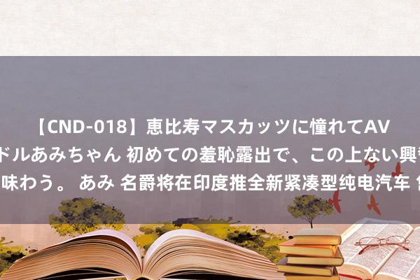 【CND-018】恵比寿マスカッツに憧れてAVデビューした素人アイドルあみちゃん 初めての羞恥露出で、この上ない興奮を味わう。 あみ 名爵将在印度推全新紧凑型纯电汽车 售价约合东谈主民币13万元起