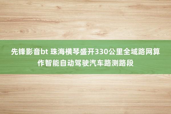 先锋影音bt 珠海横琴盛开330公里全域路网算作智能自动驾驶汽车路测路段