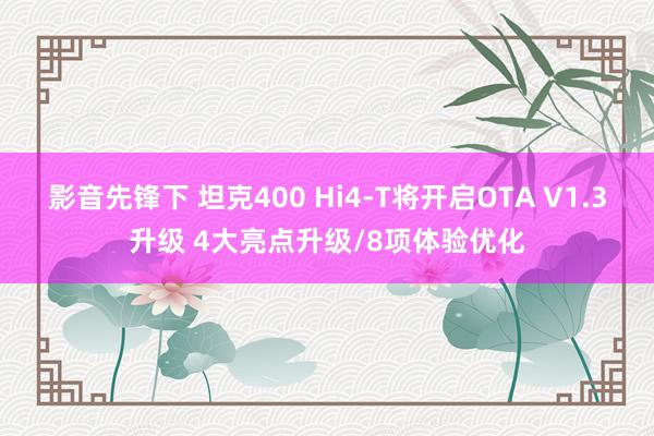 影音先锋下 坦克400 Hi4-T将开启OTA V1.3升级 4大亮点升级/8项体验优化