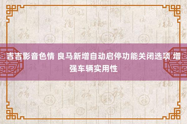 吉吉影音色情 良马新增自动启停功能关闭选项 增强车辆实用性