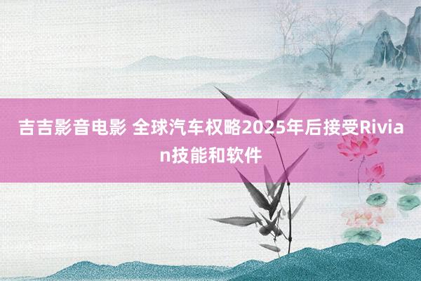 吉吉影音电影 全球汽车权略2025年后接受Rivian技能和软件