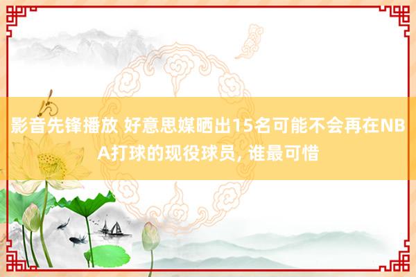 影音先锋播放 好意思媒晒出15名可能不会再在NBA打球的现役球员， 谁最可惜