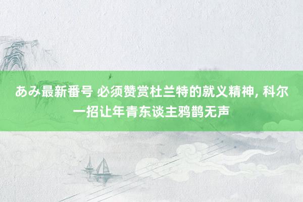 あみ最新番号 必须赞赏杜兰特的就义精神， 科尔一招让年青东谈主鸦鹊无声