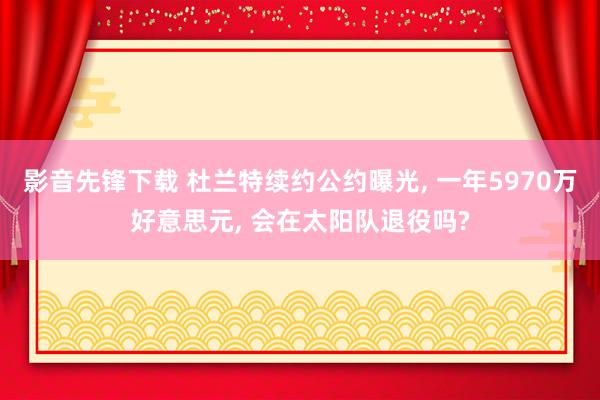 影音先锋下载 杜兰特续约公约曝光， 一年5970万好意思元， 会在太阳队退役吗?