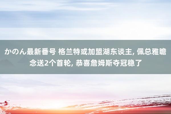 かのん最新番号 格兰特或加盟湖东谈主， 佩总雅瞻念送2个首轮， 恭喜詹姆斯夺冠稳了