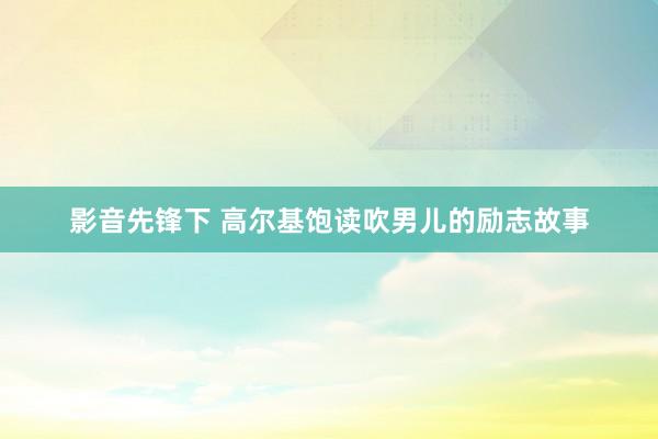 影音先锋下 高尔基饱读吹男儿的励志故事