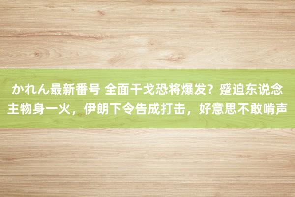 かれん最新番号 全面干戈恐将爆发？蹙迫东说念主物身一火，伊朗下令告成打击，好意思不敢啃声