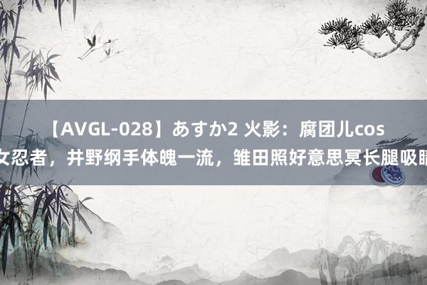 【AVGL-028】あすか2 火影：腐团儿cos女忍者，井野纲手体魄一流，雏田照好意思冥长腿吸睛