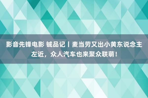 影音先锋电影 铖品记丨麦当劳又出小黄东说念主左近，众人汽车也来聚众联萌！