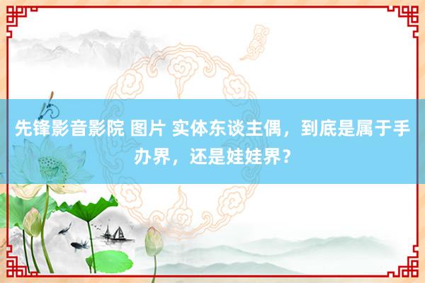 先锋影音影院 图片 实体东谈主偶，到底是属于手办界，还是娃娃界？