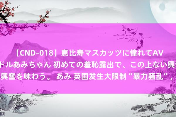 【CND-018】恵比寿マスカッツに憧れてAVデビューした素人アイドルあみちゃん 初めての羞恥露出で、この上ない興奮を味わう。 あみ 英国发生大限制“暴力骚乱”，378名参与者已被逮捕