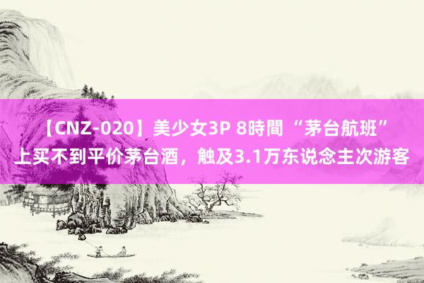 【CNZ-020】美少女3P 8時間 “茅台航班”上买不到平价茅台酒，触及3.1万东说念主次游客