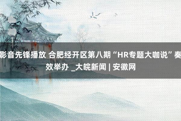 影音先锋播放 合肥经开区第八期“HR专题大咖说”奏效举办 _大皖新闻 | 安徽网