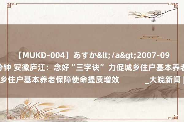 【MUKD-004】あすか</a>2007-09-13無垢&$無垢79分钟 安徽庐江：念好“三字诀” 力促城乡住户基本养老保障使命提质增效            _大皖新闻 | 安徽网