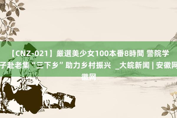 【CNZ-021】厳選美少女100本番8時間 警院学子赴老集“三下乡”助力乡村振兴  _大皖新闻 | 安徽网