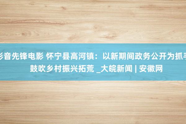 影音先锋电影 怀宁县高河镇：以新期间政务公开为抓手   鼓吹乡村振兴拓荒 _大皖新闻 | 安徽网