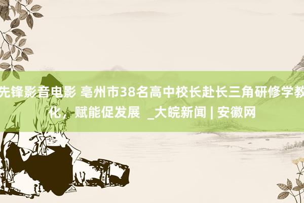 先锋影音电影 亳州市38名高中校长赴长三角研修学教化，赋能促发展  _大皖新闻 | 安徽网