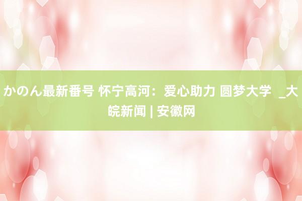 かのん最新番号 怀宁高河：爱心助力 圆梦大学  _大皖新闻 | 安徽网