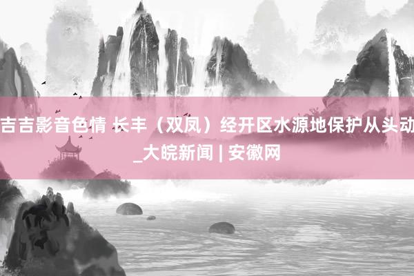 吉吉影音色情 长丰（双凤）经开区水源地保护从头动_大皖新闻 | 安徽网