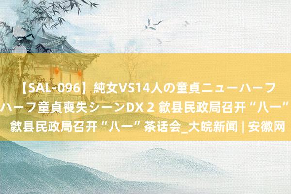 【SAL-096】純女VS14人の童貞ニューハーフ 二度と見れないニューハーフ童貞喪失シーンDX 2 歙县民政局召开“八一”茶话会_大皖新闻 | 安徽网