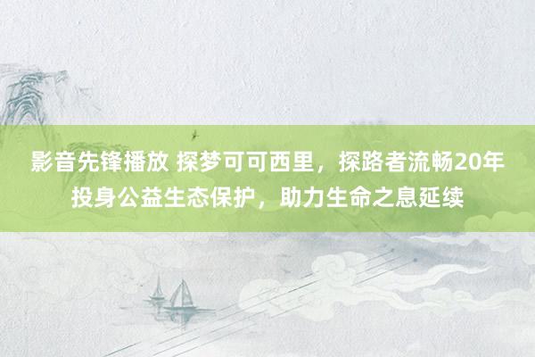 影音先锋播放 探梦可可西里，探路者流畅20年投身公益生态保护，助力生命之息延续