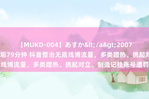 【MUKD-004】あすか</a>2007-09-13無垢&$無垢79分钟 抖音整治无底线博流量，多类蹭热、挑起对立、制造记挂账号遭罚