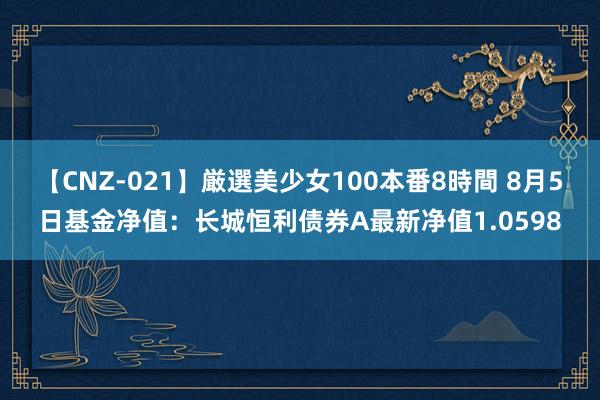 【CNZ-021】厳選美少女100本番8時間 8月5日基金净值：长城恒利债券A最新净值1.0598