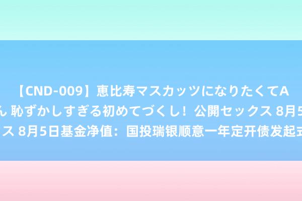 【CND-009】恵比寿マスカッツになりたくてAVデビューしたあみちゃん 恥ずかしすぎる初めてづくし！公開セックス 8月5日基金净值：国投瑞银顺意一年定开债发起式最新净值1.0196