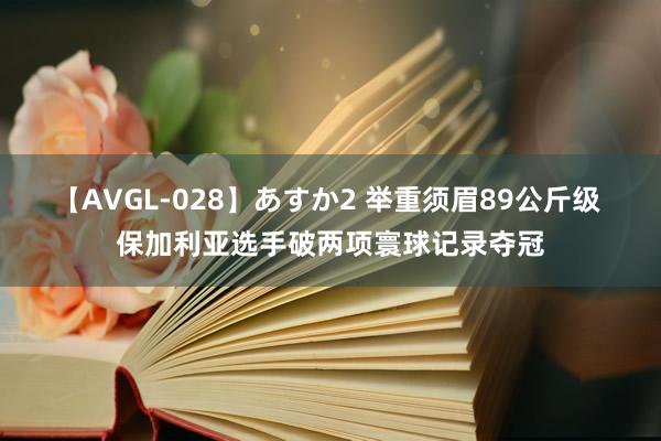 【AVGL-028】あすか2 举重须眉89公斤级 保加利亚选手破两项寰球记录夺冠