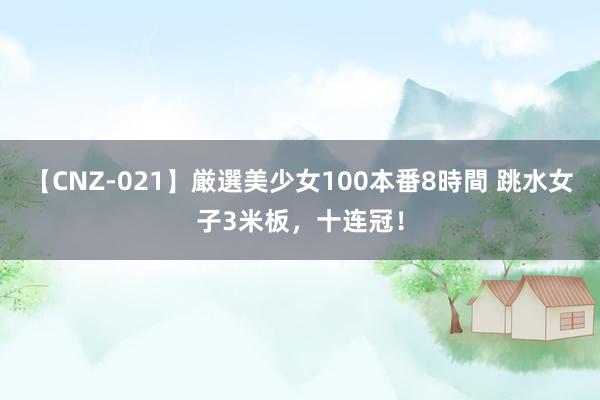 【CNZ-021】厳選美少女100本番8時間 跳水女子3米板，十连冠！