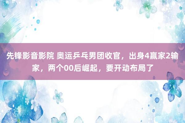 先锋影音影院 奥运乒乓男团收官，出身4赢家2输家，两个00后崛起，要开动布局了